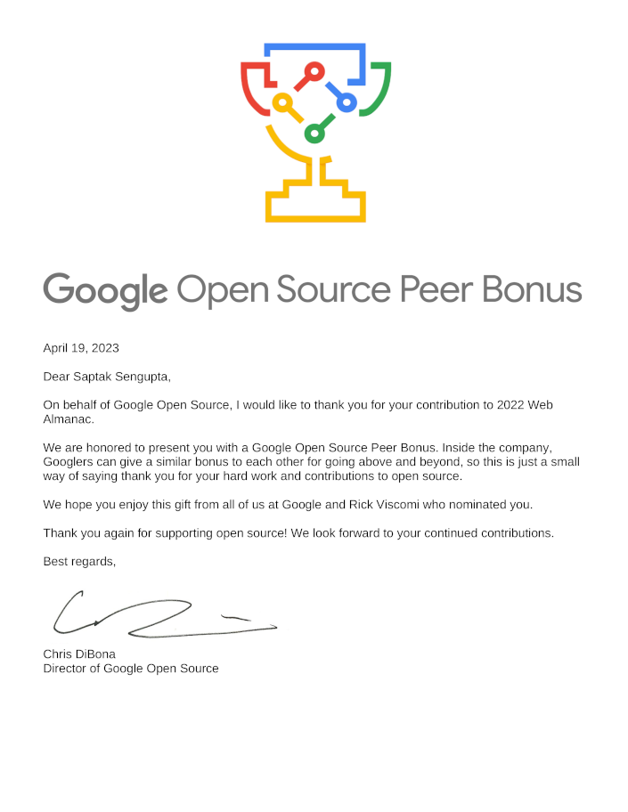 Google Open Source Peer Bonus 2023 Letter. Dated April 19, 2023. Dear Saptak Sengupta, On behalf of Google Open Source, I would like to thank you for your contribution to 2022 Web Almanac. We are honored to present you with a Google Open Source Peer Bonus. Inside the company, Googlers can give a similar bonus to each other for going above and beyond, so this is just a small way of saying thank you for your hard work and contributions to open source. We hope you enjoy this gift from all of us at Google and Rick Viscomi who nominated you. Thank you again for supporting open source! We look forward to your continued contributions. Best regards, Chris DiBona, Director of Google Open Source